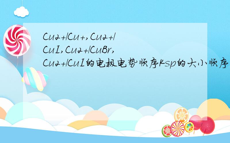 Cu2+/Cu+,Cu2+/CuI,Cu2+/CuBr,Cu2+/CuI的电极电势顺序Ksp的大小顺序是CuCl>CuBr>CuI