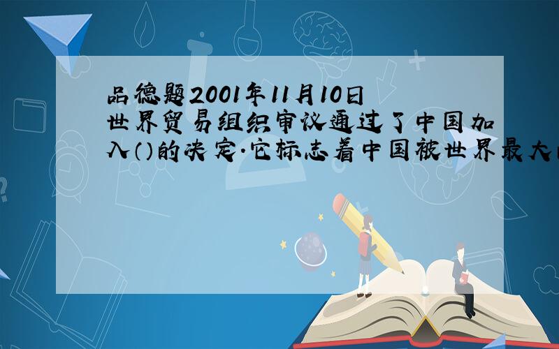 品德题2001年11月10日世界贸易组织审议通过了中国加入（）的决定.它标志着中国被世界最大的（）正式接纳为成员,中国融入到了（）