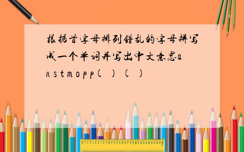 根据首字母排列错乱的字母拼写成一个单词并写出中文意思a n s t m o p p( ) ( )