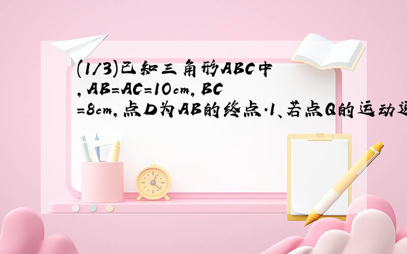 (1/3)已知三角形ABC中,AB=AC=1Ocm,BC=8cm,点D为AB的终点.1、若点Q的运动速度与P的运动速度不相等,当Q...(1/3)已知三角形ABC中,AB=AC=1Ocm,BC=8cm,点D为AB的终点.1、若点Q的运动速度与P的运动速度不相等,当Q