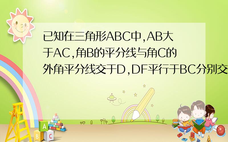 已知在三角形ABC中,AB大于AC,角B的平分线与角C的外角平分线交于D,DF平行于BC分别交AB、AC于F、E.试说BF=EF+CE.