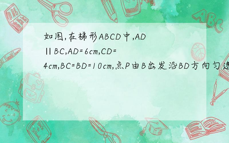 如图,在梯形ABCD中,AD∥BC,AD=6cm,CD=4cm,BC=BD=10cm,点P由B出发沿BD方向匀速运动,速度为1cm/s；同时,线段EF由DC出发沿DA方向匀速运动,速度为1cm/s,交BD于Q,连接PE,若设运动时间为t（s）（0＜t＜5）（1）填