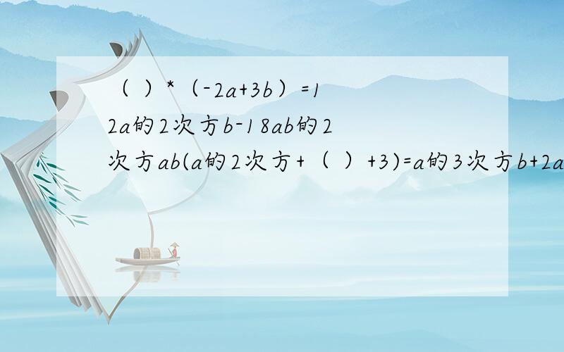 （ ）*（-2a+3b）=12a的2次方b-18ab的2次方ab(a的2次方+（ ）+3)=a的3次方b+2a的2次方b+3ab2ab的二次方（3a的二次方 + - ）=6a的三次方b的二次方-4a的二次方b的三次方+10ab的四次方2a的二次方b的二次方（