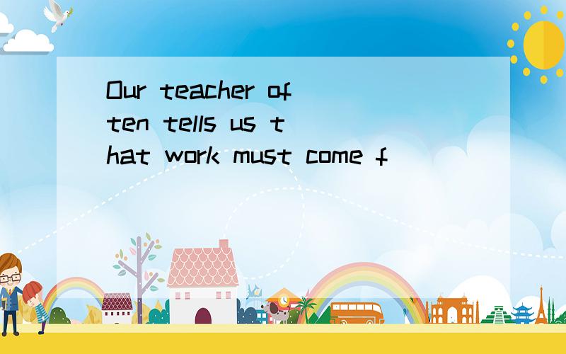 Our teacher often tells us that work must come f____