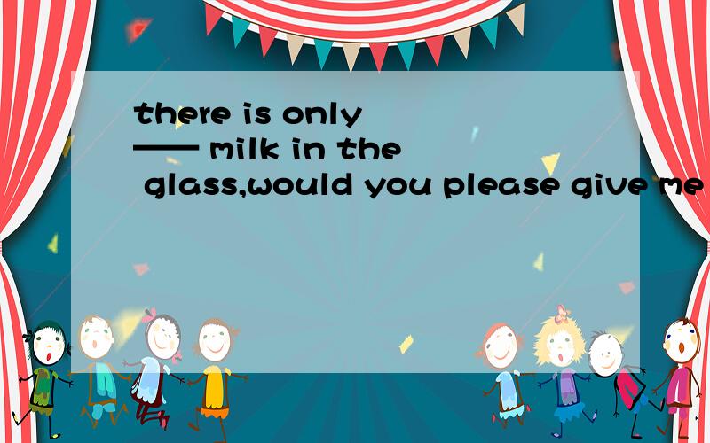 there is only —— milk in the glass,would you please give me A little ;some B a little ;some