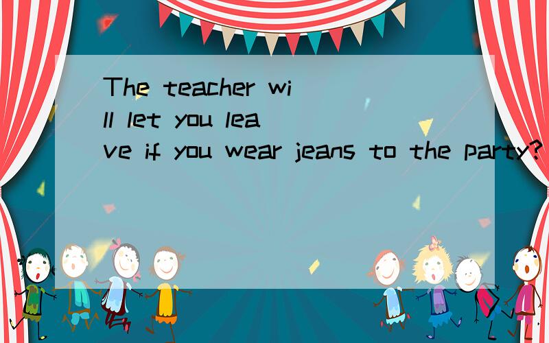 The teacher will let you leave if you wear jeans to the party?(if从句下划线,就划线部分提问）