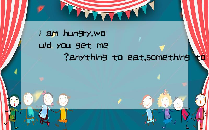 i am hungry,would you get me __?anything to eat,something to eat,to eat anything,to eat someyhing