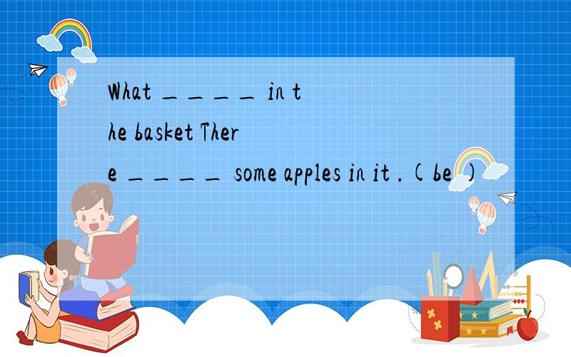 What ____ in the basket There ____ some apples in it .(be )