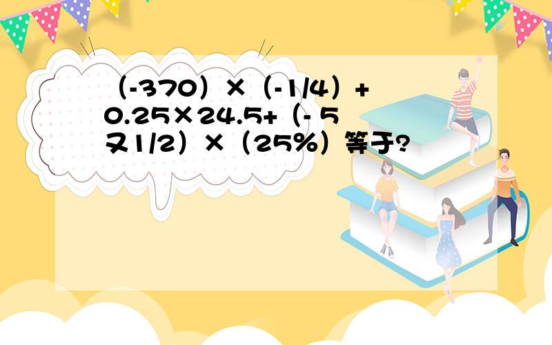 （-370）×（-1/4）+0.25×24.5+（- 5又1/2）×（25％）等于?