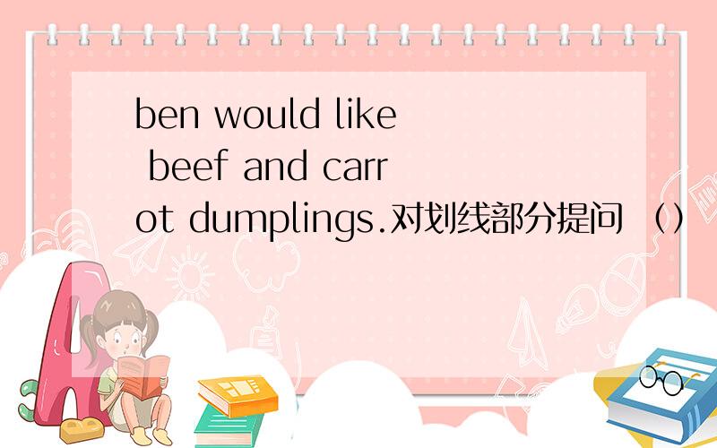 ben would like beef and carrot dumplings.对划线部分提问 （）（）（）（）would ben like?