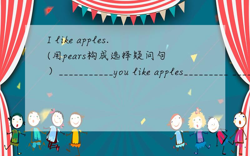 I like apples.(用pears构成选择疑问句）___________you like apples_________ __________?