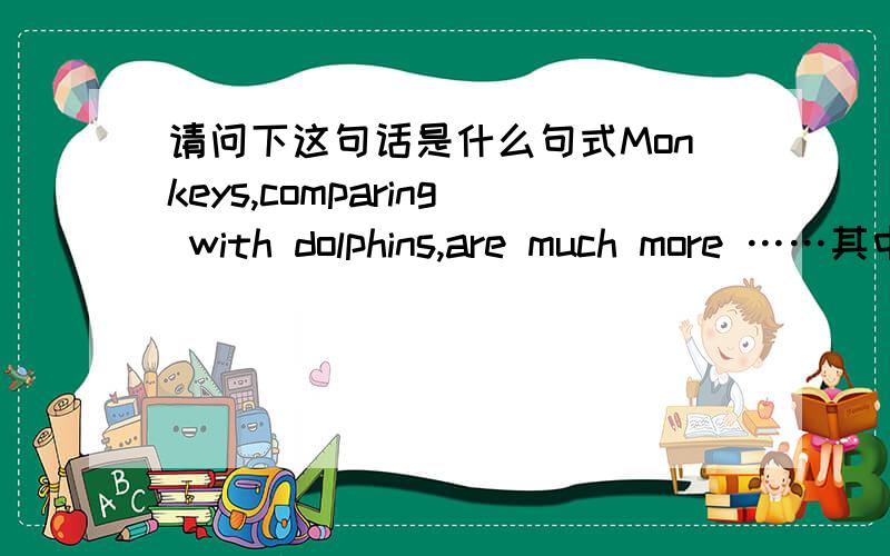 请问下这句话是什么句式Monkeys,comparing with dolphins,are much more ……其中的 comparing with dolphins 充当了整句话的什么成分,