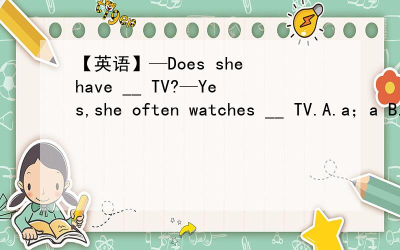 【英语】—Does she have __ TV?—Yes,she often watches __ TV.A.a；a B.the；the C./；the D.a；/如上