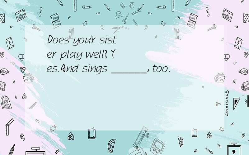 Does your sister play well?Yes.And sings ______,too.