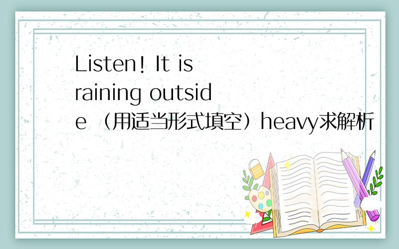 Listen! It is raining outside （用适当形式填空）heavy求解析