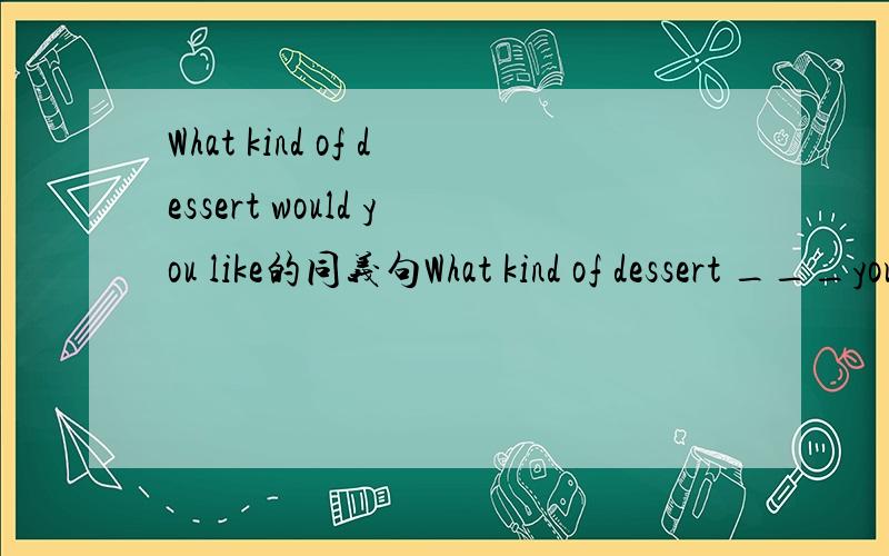 What kind of dessert would you like的同义句What kind of dessert ___you ____?在两个横线上个填一个单词