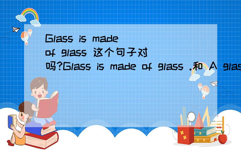 Glass is made of glass 这个句子对吗?Glass is made of glass .和 A glass is made of glass.哪句是正确的?谢谢!很急
