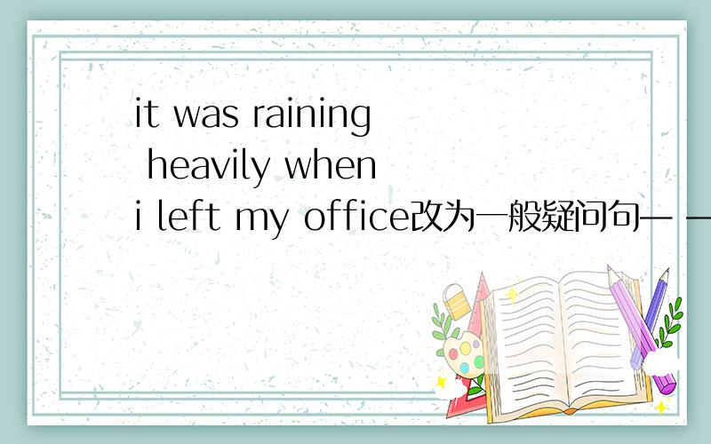 it was raining heavily when i left my office改为一般疑问句— — — —when you left your office?