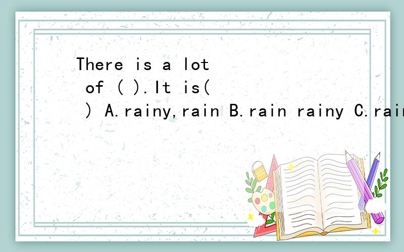 There is a lot of ( ).It is( ) A.rainy,rain B.rain rainy C.rainy,raining