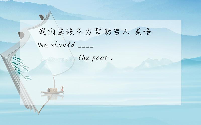 我们应该尽力帮助穷人 英语 We should ____ ____ ____ the poor .