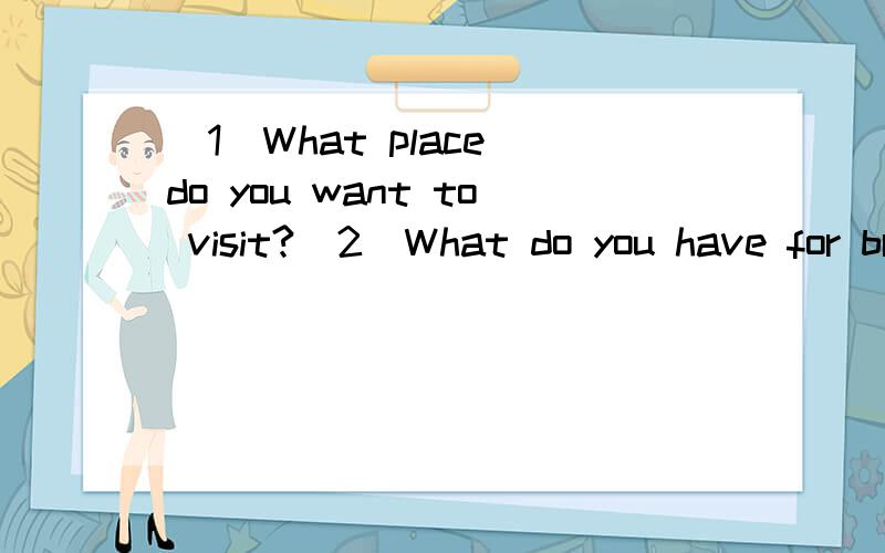 (1)What place do you want to visit?(2)What do you have for breakfast?(3)What’s on your desk?