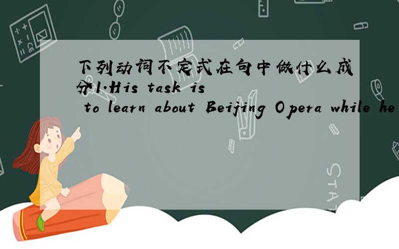 下列动词不定式在句中做什么成分1.His task is to learn about Beijing Opera while he is in China2.It is important to take good care of ourselves3.The policeman warns the children not to play on the street.4.I won't let you to watch TV so
