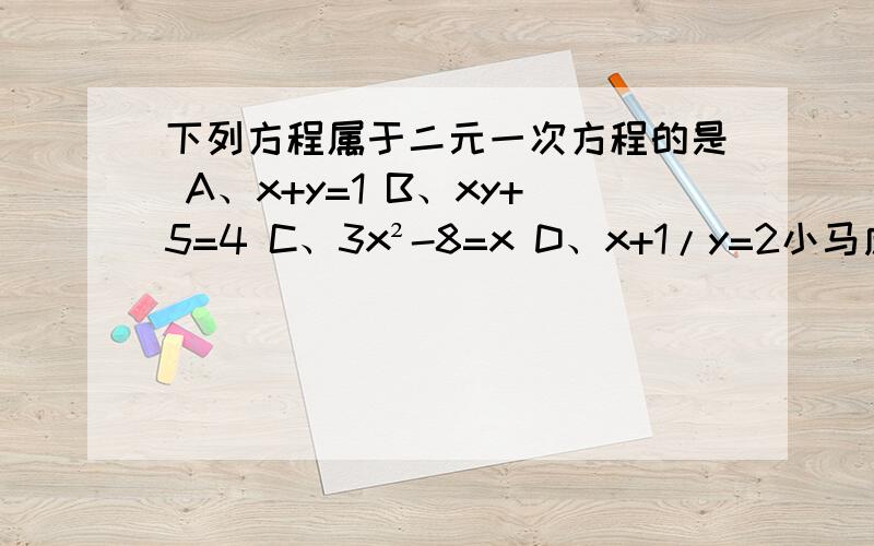 下列方程属于二元一次方程的是 A、x+y=1 B、xy+5=4 C、3x²-8=x D、x+1/y=2小马虎在下面的计算中只做对了一道题,他做对的题目是A、a^7+a^6=a^13     B、a^7·a^6=a^42    C、（a^7）^6=a^42    D、a^7÷a^6=7/6要