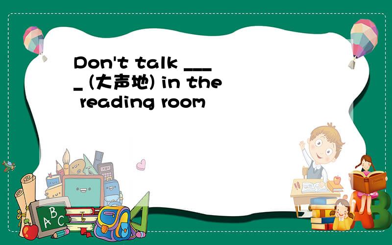 Don't talk ____ (大声地) in the reading room