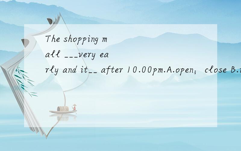 The shopping mall ___very early and it__ after 10.00pm.A.open；close B.is open; is closedc.opens;close D.opens;is closed