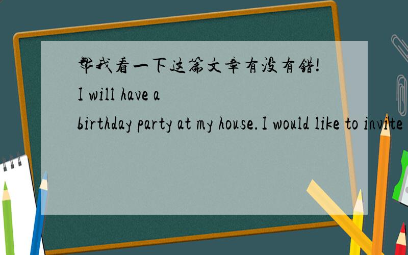 帮我看一下这篇文章有没有错!I will have a birthday party at my house.I would like to invite you to my birthday party.It will begin at 7:30p.m.I live in the NO.65 Heping Road.You can take the NO.1 bus and take off the bus in Yangguang Hote