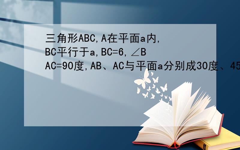 三角形ABC,A在平面a内,BC平行于a,BC=6,∠BAC=90度,AB、AC与平面a分别成30度、45度角,求BC到a距离.