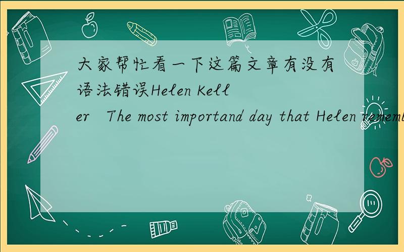 大家帮忙看一下这篇文章有没有语法错误Helen Keller   The most importand day that Helen remembered in all her life was the one on which her teacher came to her and taught her to spell a great many words.And what she did was simple imit