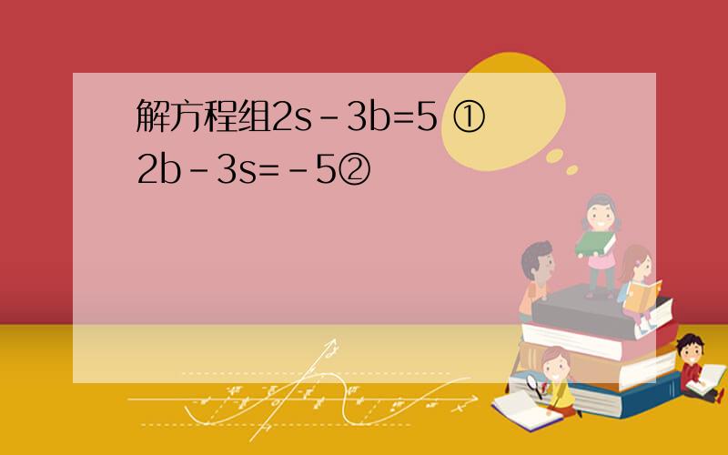 解方程组2s-3b=5 ① 2b-3s=-5②