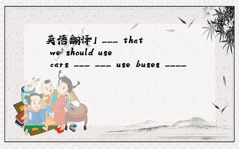 英语翻译I ___ that we should use cars ___ ___ use buses ____