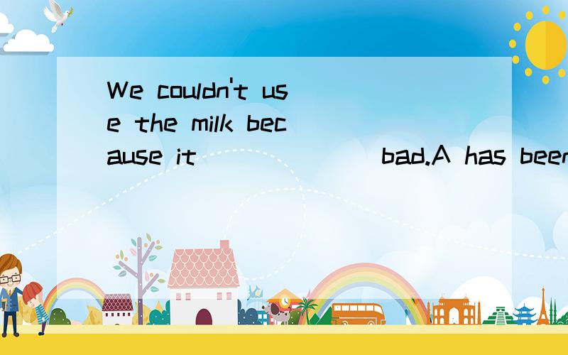 We couldn't use the milk because it ______ bad.A has been B has gone C had been D had gone The Eiffle Tower is 300.51 meters in ______ (high)