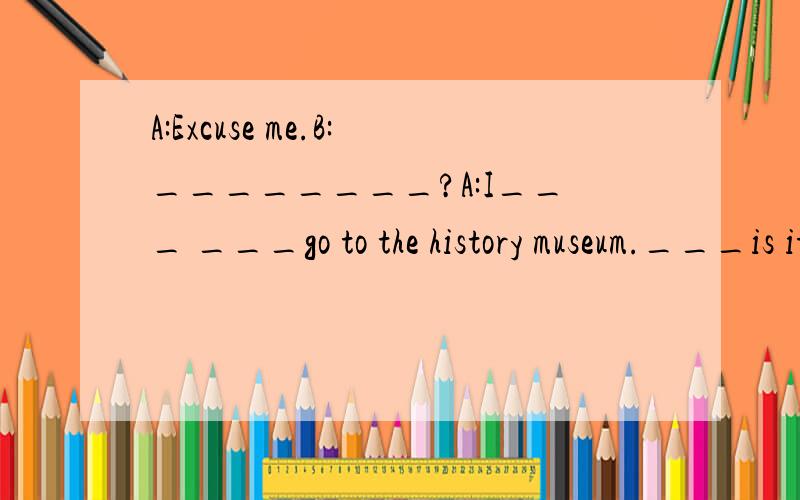 A:Excuse me.B:________?A:I___ ___go to the history museum.___is it ,piease?B:It's _____Yunnan____.It's about thirty minutes____.You can ___a_____.A:Where should I____ _____?B:The ___stop.