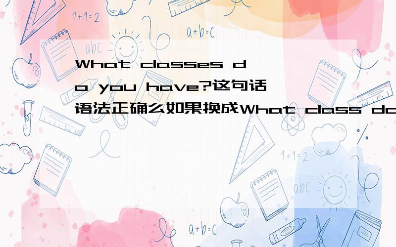 What classes do you have?这句话语法正确么如果换成What class do you have?正确么？