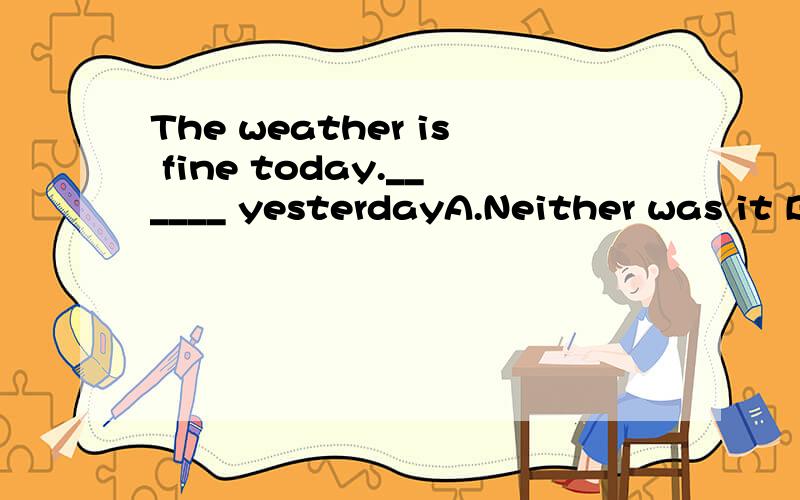 The weather is fine today.______ yesterdayA.Neither was it B.Neither it was C.So was it D.So it was