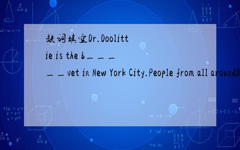 缺词填空Dr.Doolittie is the b_____vet in New York City.People from all aroundDr.Doolittie is the (1)b_____ vet in New York City.People from all around the (2)w_____ trАVel to Dr.Doollittle's office.They ask Dr.Doolittle to examine their pets.Dr.