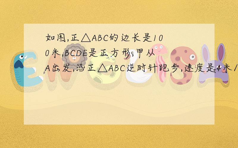 如图,正△ABC的边长是100米,BCDE是正方形,甲从A出发,沿正△ABC逆时针跑步,速度是4米/秒;乙从B同时出发,沿如图,正△ABC的边长是100米,BCDE是正方形,甲从A出发,沿正△ABC逆时针跑步,速度是4米/秒；