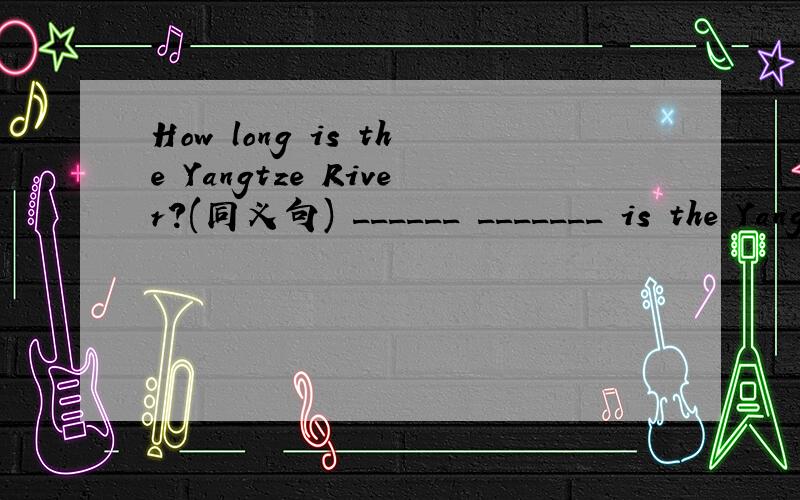 How long is the Yangtze River?(同义句) ______ _______ is the Yangtze River?