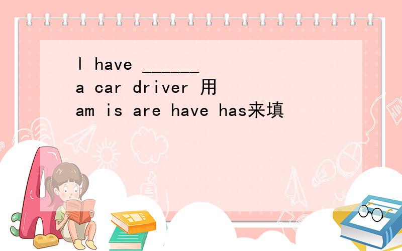 l have ______ a car driver 用am is are have has来填