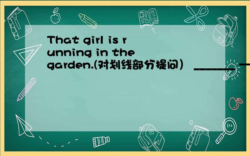 That girl is running in the garden.(对划线部分提问） _______ —— —— —— in the garden.