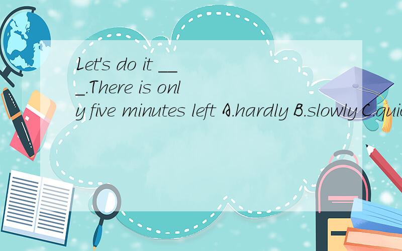 Let's do it ___.There is only five minutes left A.hardly B.slowly C.quickly D.politely