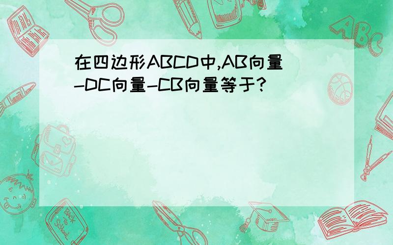 在四边形ABCD中,AB向量-DC向量-CB向量等于?