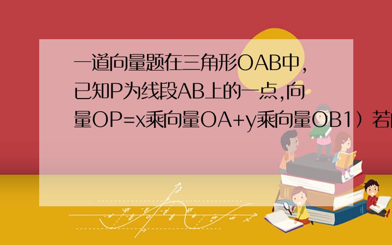 一道向量题在三角形OAB中,已知P为线段AB上的一点,向量OP=x乘向量OA+y乘向量OB1）若向量BP=向量PA,求x、y的值,2）若向量BP=3向量PA,0A向量绝对值=4,OB向量绝对值=5,且OA与OB夹角为60度时,求OP乘AB的值
