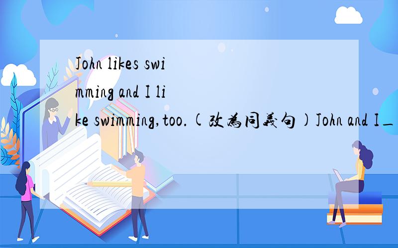 John likes swimming and I like swimming,too.(改为同义句)John and I_____ _____swimming.