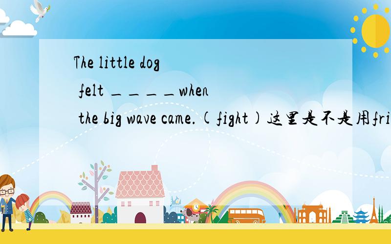 The little dog felt ____when the big wave came.(fight)这里是不是用frightened?