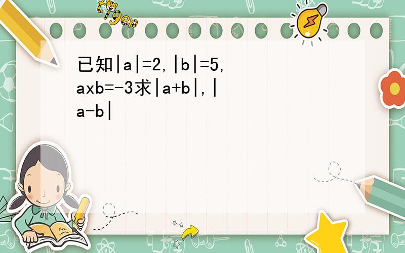 已知|a|=2,|b|=5,axb=-3求|a+b|,|a-b|