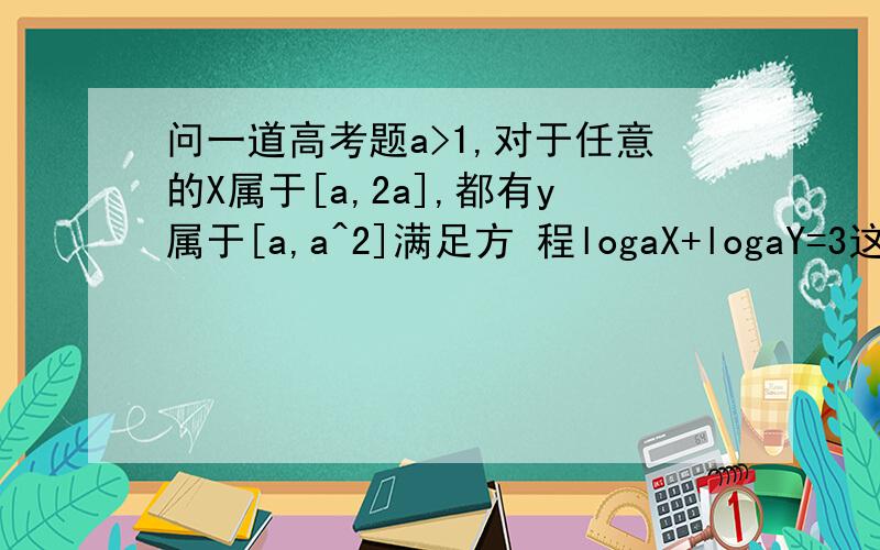 问一道高考题a>1,对于任意的X属于[a,2a],都有y属于[a,a^2]满足方 程logaX+logaY=3这时a的取值集合为?